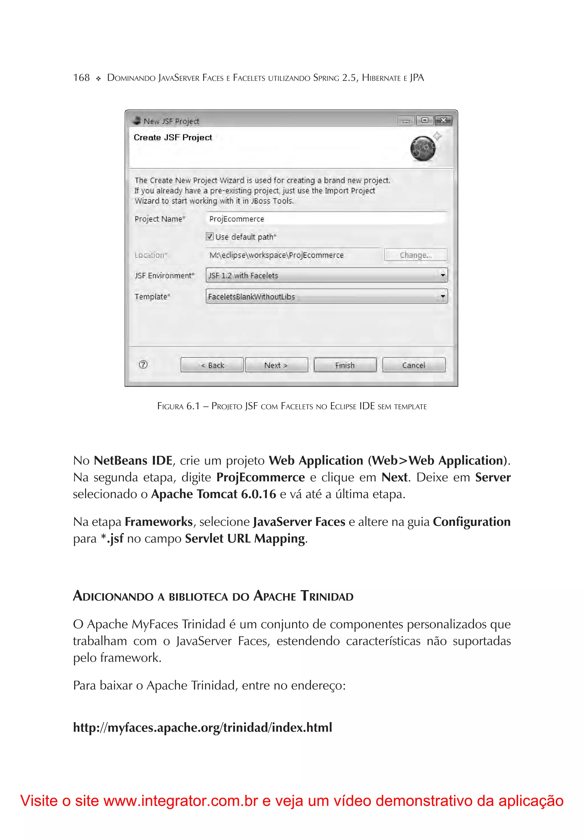 168   DOMINANDO JAVASERVER FACES E FACELETS UTILIZANDO SPRING 2.5, HIBERNATE E JPA




                        FIGURA 6.1 – PROJETO JSF COM FACELETS NO ECLIPSE IDE SEM TEMPLATE




       No NetBeans IDE, crie um projeto Web Application (Web>Web Application).
       Na segunda etapa, digite ProjEcommerce e clique em Next. Deixe em Server
       selecionado o Apache Tomcat 6.0.16 e vá até a última etapa.

       Na etapa Frameworks, selecione JavaServer Faces e altere na guia Configuration
       para *.jsf no campo Servlet URL Mapping.



       ADICIONANDO A BIBLIOTECA DO APACHE TRINIDAD
       O Apache MyFaces Trinidad é um conjunto de componentes personalizados que
       trabalham com o JavaServer Faces, estendendo características não suportadas
       pelo framework.

       Para baixar o Apache Trinidad, entre no endereço:


       http://myfaces.apache.org/trinidad/index.html




Visite o site www.integrator.com.br e veja um vídeo demonstrativo da aplicação
 