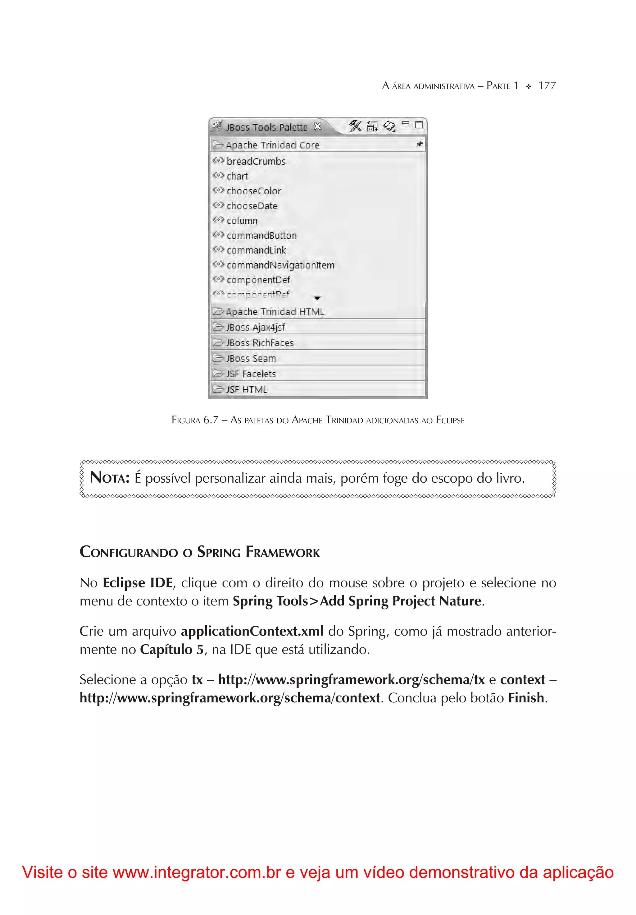 A ÁREA ADMINISTRATIVA – PARTE 1   177




                     FIGURA 6.7 – AS PALETAS DO APACHE TRINIDAD ADICIONADAS AO ECLIPSE




        NOTA: É possível personalizar ainda mais, porém foge do escopo do livro.



       CONFIGURANDO O SPRING FRAMEWORK
       No Eclipse IDE, clique com o direito do mouse sobre o projeto e selecione no
       menu de contexto o item Spring Tools>Add Spring Project Nature.

       Crie um arquivo applicationContext.xml do Spring, como já mostrado anterior-
       mente no Capítulo 5, na IDE que está utilizando.

       Selecione a opção tx – http://www.springframework.org/schema/tx e context –
       http://www.springframework.org/schema/context. Conclua pelo botão Finish.




Visite o site www.integrator.com.br e veja um vídeo demonstrativo da aplicação
 