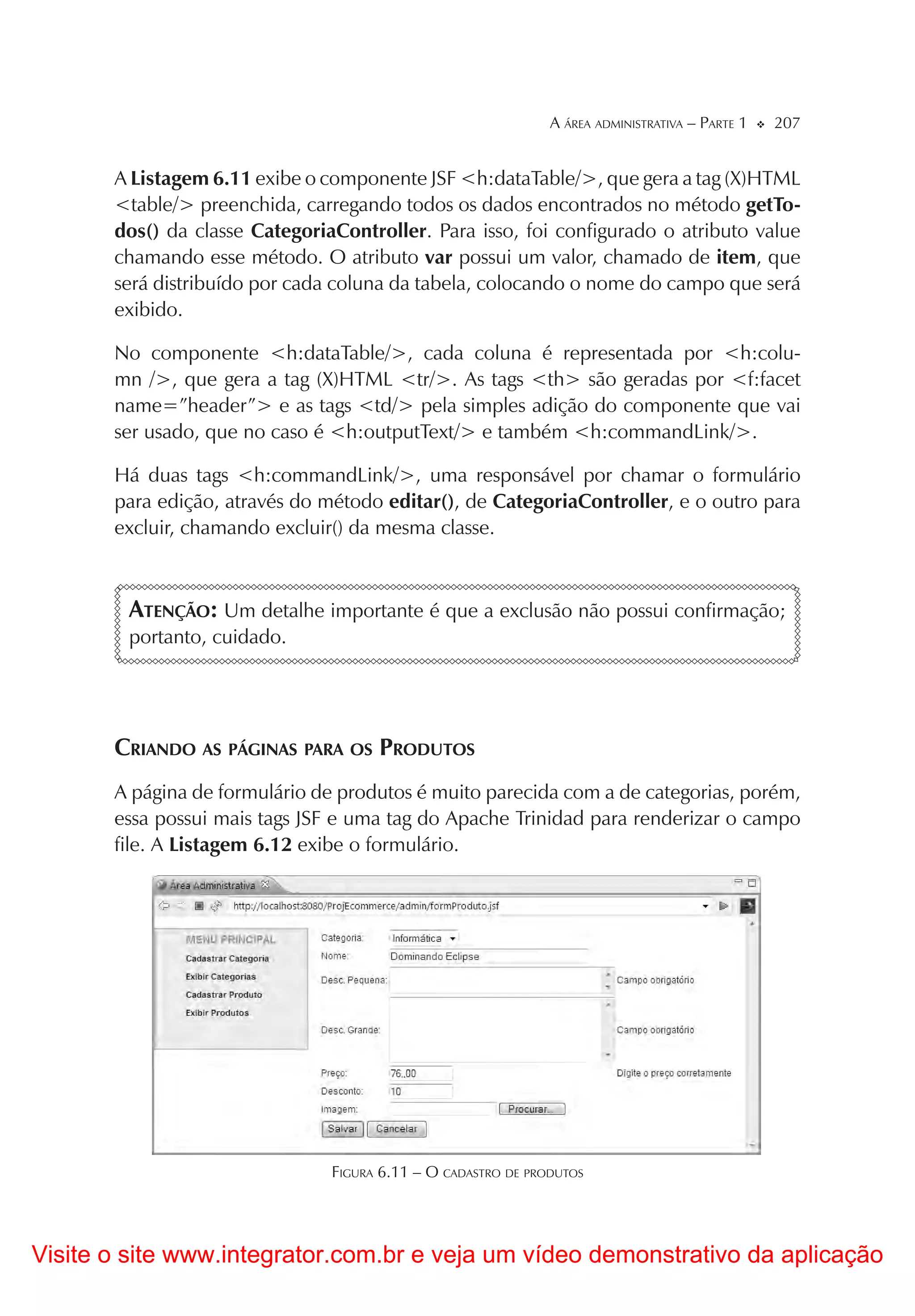 A ÁREA ADMINISTRATIVA – PARTE 1   207


       A Listagem 6.11 exibe o componente JSF <h:dataTable/>, que gera a tag (X)HTML
       <table/> preenchida, carregando todos os dados encontrados no método getTo-
       dos() da classe CategoriaController. Para isso, foi configurado o atributo value
       chamando esse método. O atributo var possui um valor, chamado de item, que
       será distribuído por cada coluna da tabela, colocando o nome do campo que será
       exibido.

       No componente <h:dataTable/>, cada coluna é representada por <h:colu-
       mn />, que gera a tag (X)HTML <tr/>. As tags <th> são geradas por <f:facet
       name=”header”> e as tags <td/> pela simples adição do componente que vai
       ser usado, que no caso é <h:outputText/> e também <h:commandLink/>.

       Há duas tags <h:commandLink/>, uma responsável por chamar o formulário
       para edição, através do método editar(), de CategoriaController, e o outro para
       excluir, chamando excluir() da mesma classe.



        ATENÇÃO: Um detalhe importante é que a exclusão não possui confirmação;
        portanto, cuidado.




       CRIANDO AS PÁGINAS PARA OS PRODUTOS
       A página de formulário de produtos é muito parecida com a de categorias, porém,
       essa possui mais tags JSF e uma tag do Apache Trinidad para renderizar o campo
       file. A Listagem 6.12 exibe o formulário.




                                FIGURA 6.11 – O CADASTRO DE PRODUTOS




Visite o site www.integrator.com.br e veja um vídeo demonstrativo da aplicação
 