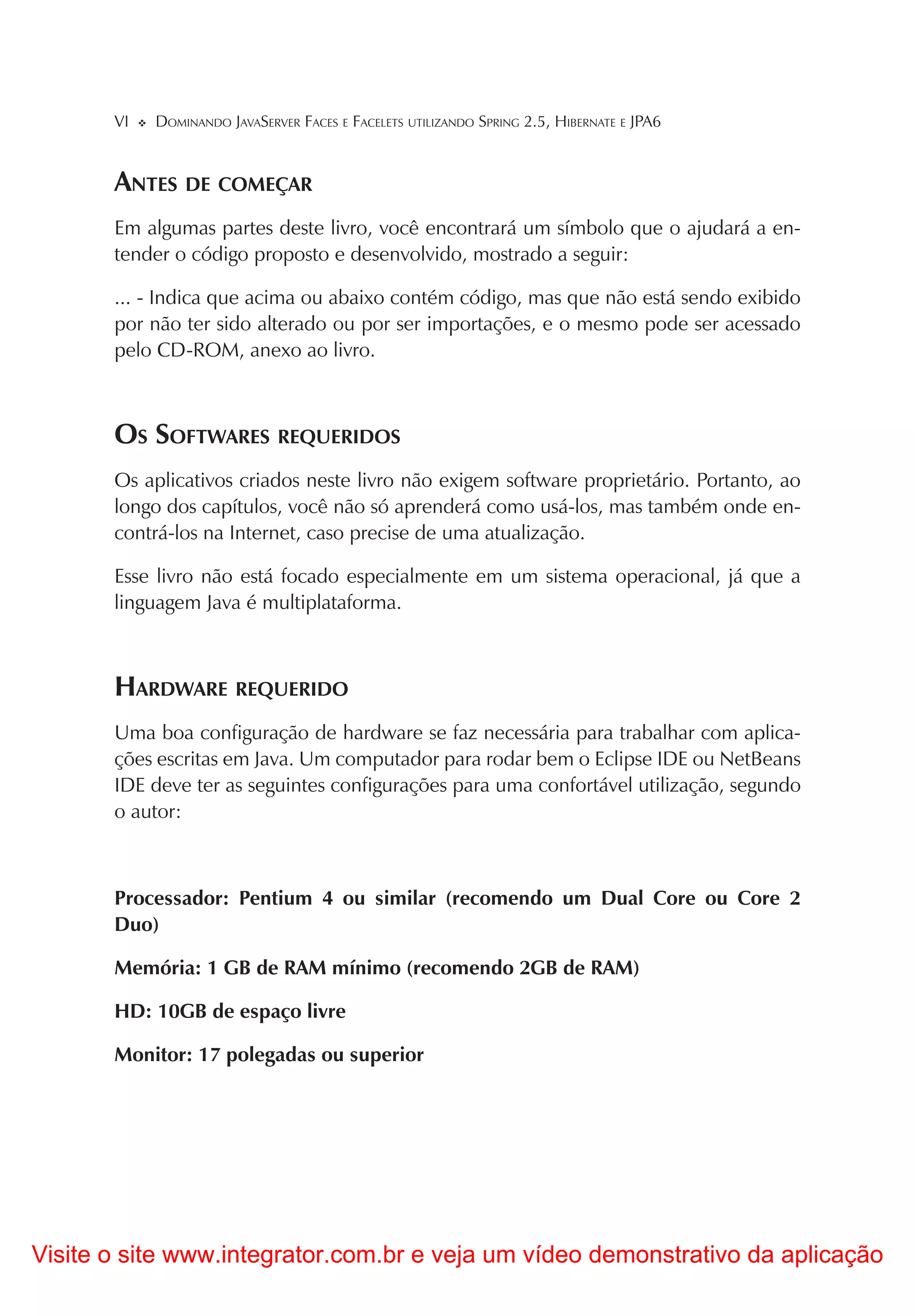 VI   DOMINANDO JAVASERVER FACES E FACELETS UTILIZANDO SPRING 2.5, HIBERNATE E JPA6


       ANTES DE COMEÇAR
       Em algumas partes deste livro, você encontrará um símbolo que o ajudará a en-
       tender o código proposto e desenvolvido, mostrado a seguir:

       ... - Indica que acima ou abaixo contém código, mas que não está sendo exibido
       por não ter sido alterado ou por ser importações, e o mesmo pode ser acessado
       pelo CD-ROM, anexo ao livro.



       OS SOFTWARES REQUERIDOS
       Os aplicativos criados neste livro não exigem software proprietário. Portanto, ao
       longo dos capítulos, você não só aprenderá como usá-los, mas também onde en-
       contrá-los na Internet, caso precise de uma atualização.

       Esse livro não está focado especialmente em um sistema operacional, já que a
       linguagem Java é multiplataforma.



       HARDWARE REQUERIDO
       Uma boa configuração de hardware se faz necessária para trabalhar com aplica-
       ções escritas em Java. Um computador para rodar bem o Eclipse IDE ou NetBeans
       IDE deve ter as seguintes configurações para uma confortável utilização, segundo
       o autor:



       Processador: Pentium 4 ou similar (recomendo um Dual Core ou Core 2
       Duo)

       Memória: 1 GB de RAM mínimo (recomendo 2GB de RAM)

       HD: 10GB de espaço livre

       Monitor: 17 polegadas ou superior




Visite o site www.integrator.com.br e veja um vídeo demonstrativo da aplicação
 