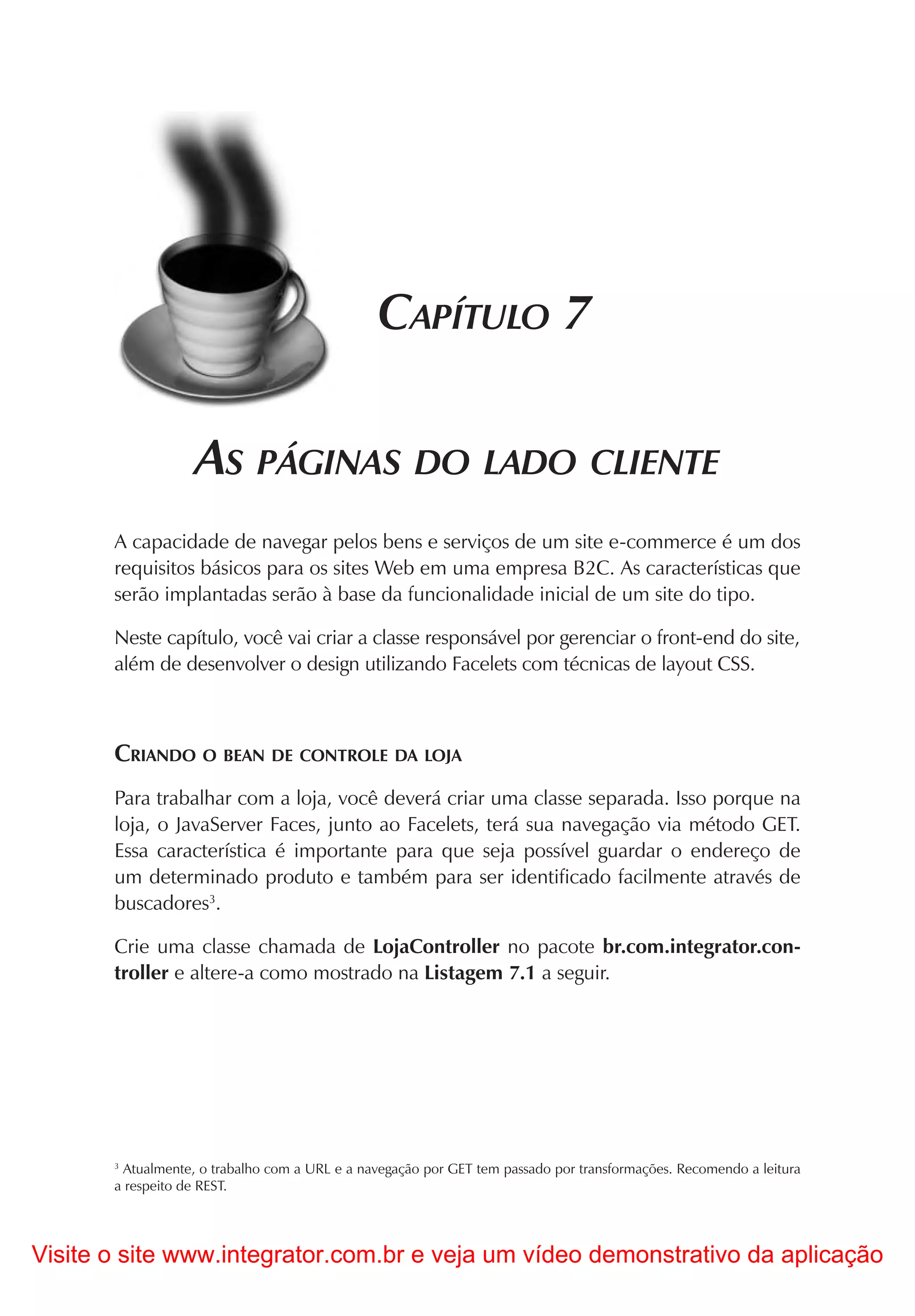 CAPÍTULO 7

                   AS PÁGINAS DO LADO CLIENTE
       A capacidade de navegar pelos bens e serviços de um site e-commerce é um dos
       requisitos básicos para os sites Web em uma empresa B2C. As características que
       serão implantadas serão à base da funcionalidade inicial de um site do tipo.

       Neste capítulo, você vai criar a classe responsável por gerenciar o front-end do site,
       além de desenvolver o design utilizando Facelets com técnicas de layout CSS.



       CRIANDO O BEAN DE CONTROLE DA LOJA
       Para trabalhar com a loja, você deverá criar uma classe separada. Isso porque na
       loja, o JavaServer Faces, junto ao Facelets, terá sua navegação via método GET.
       Essa característica é importante para que seja possível guardar o endereço de
       um determinado produto e também para ser identificado facilmente através de
       buscadores3.

       Crie uma classe chamada de LojaController no pacote br.com.integrator.con-
       troller e altere-a como mostrado na Listagem 7.1 a seguir.




       3
         Atualmente, o trabalho com a URL e a navegação por GET tem passado por transformações. Recomendo a leitura
       a respeito de REST.




Visite o site www.integrator.com.br e veja um vídeo demonstrativo da aplicação
 