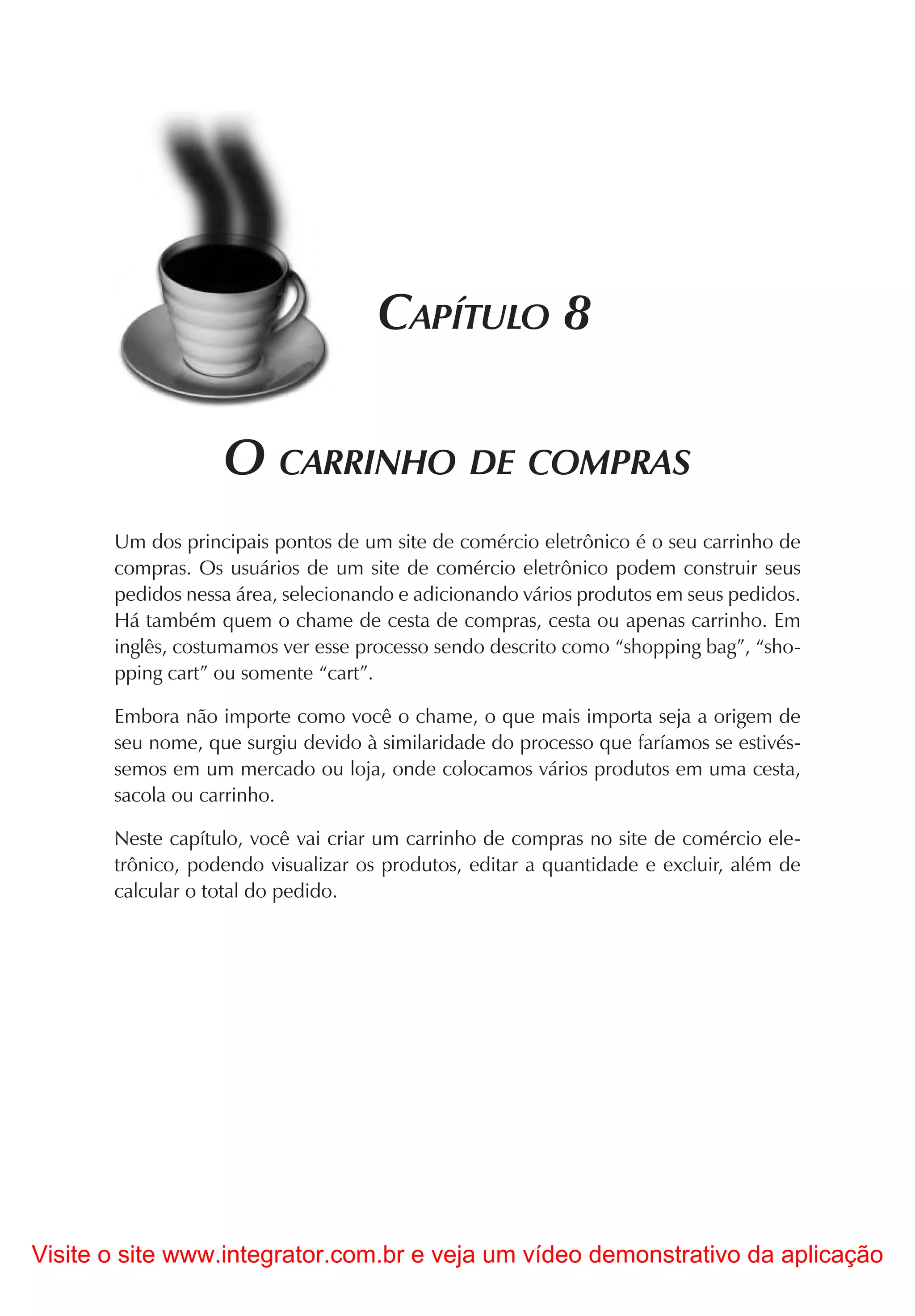 CAPÍTULO 8

                   O CARRINHO DE COMPRAS
       Um dos principais pontos de um site de comércio eletrônico é o seu carrinho de
       compras. Os usuários de um site de comércio eletrônico podem construir seus
       pedidos nessa área, selecionando e adicionando vários produtos em seus pedidos.
       Há também quem o chame de cesta de compras, cesta ou apenas carrinho. Em
       inglês, costumamos ver esse processo sendo descrito como “shopping bag”, “sho-
       pping cart” ou somente “cart”.

       Embora não importe como você o chame, o que mais importa seja a origem de
       seu nome, que surgiu devido à similaridade do processo que faríamos se estivés-
       semos em um mercado ou loja, onde colocamos vários produtos em uma cesta,
       sacola ou carrinho.

       Neste capítulo, você vai criar um carrinho de compras no site de comércio ele-
       trônico, podendo visualizar os produtos, editar a quantidade e excluir, além de
       calcular o total do pedido.




Visite o site www.integrator.com.br e veja um vídeo demonstrativo da aplicação
 