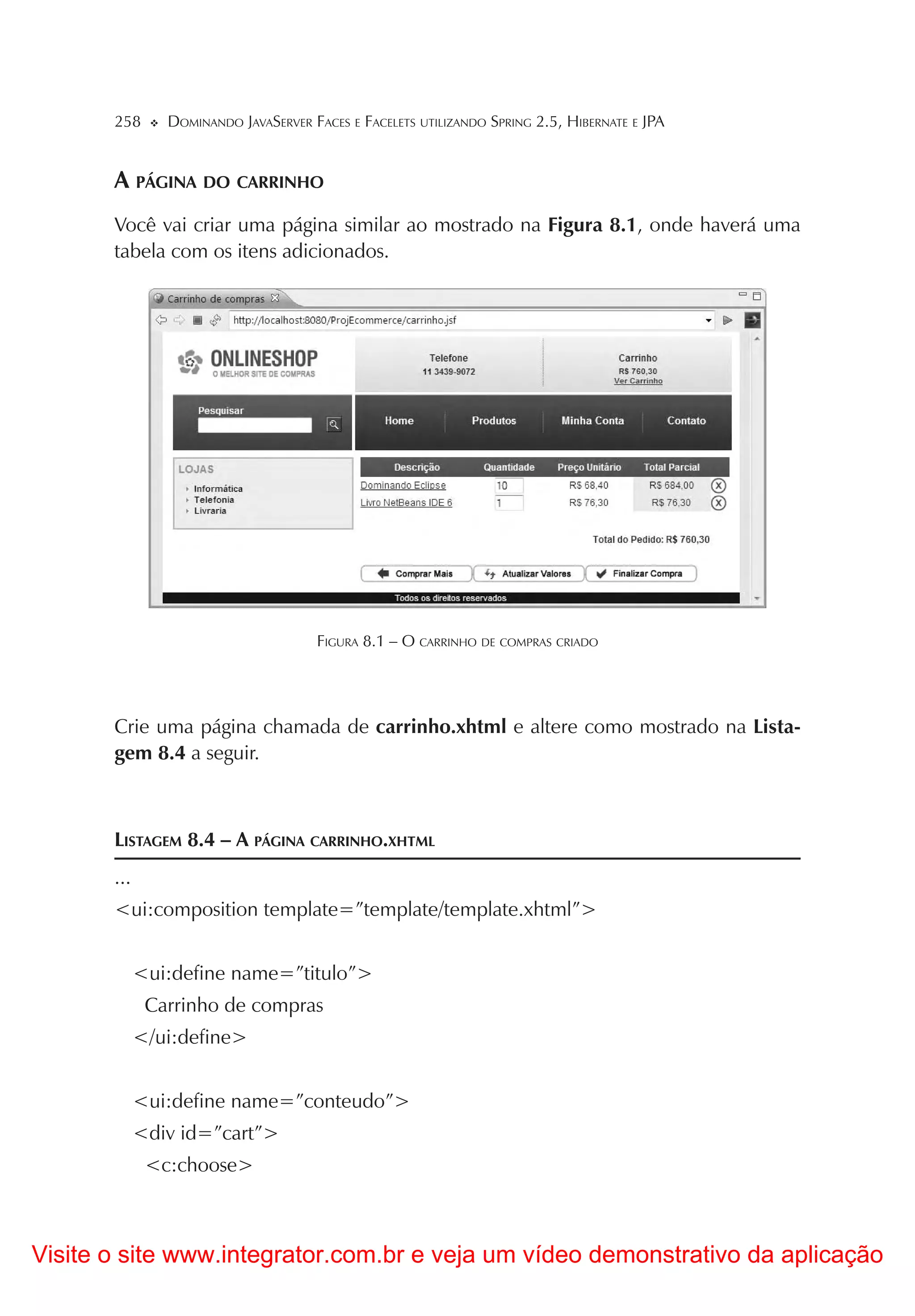 258      DOMINANDO JAVASERVER FACES E FACELETS UTILIZANDO SPRING 2.5, HIBERNATE E JPA


       A PÁGINA DO CARRINHO
       Você vai criar uma página similar ao mostrado na Figura 8.1, onde haverá uma
       tabela com os itens adicionados.




                                      FIGURA 8.1 – O CARRINHO DE COMPRAS CRIADO




       Crie uma página chamada de carrinho.xhtml e altere como mostrado na Lista-
       gem 8.4 a seguir.



       LISTAGEM 8.4 – A PÁGINA CARRINHO.XHTML
       ...
       <ui:composition template=”template/template.xhtml”>


             <ui:define name=”titulo”>
              Carrinho de compras
             </ui:define>


             <ui:define name=”conteudo”>
             <div id=”cart”>
              <c:choose>



Visite o site www.integrator.com.br e veja um vídeo demonstrativo da aplicação
 