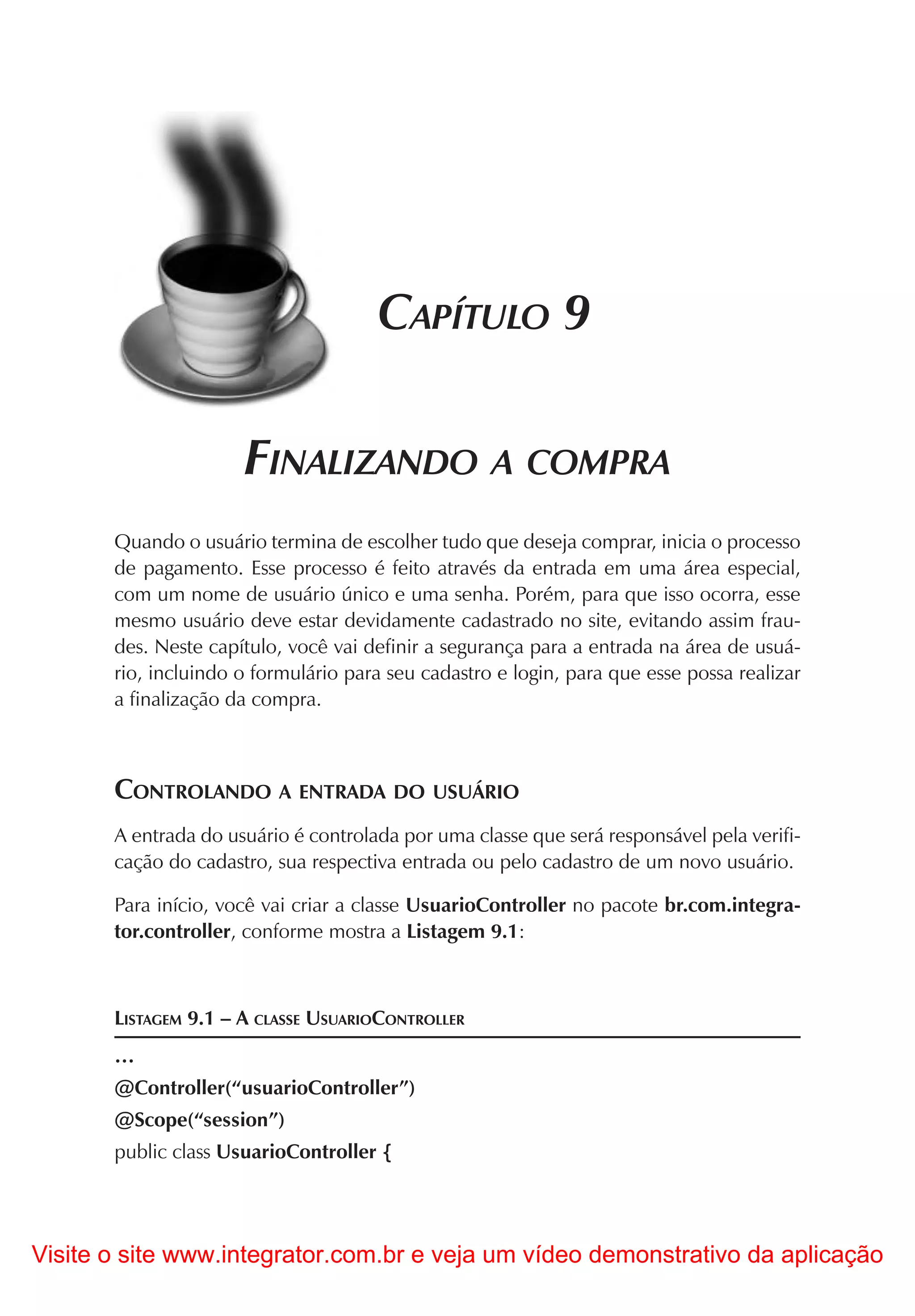 CAPÍTULO 9

                      FINALIZANDO A COMPRA
       Quando o usuário termina de escolher tudo que deseja comprar, inicia o processo
       de pagamento. Esse processo é feito através da entrada em uma área especial,
       com um nome de usuário único e uma senha. Porém, para que isso ocorra, esse
       mesmo usuário deve estar devidamente cadastrado no site, evitando assim frau-
       des. Neste capítulo, você vai definir a segurança para a entrada na área de usuá-
       rio, incluindo o formulário para seu cadastro e login, para que esse possa realizar
       a finalização da compra.



       CONTROLANDO A ENTRADA DO USUÁRIO
       A entrada do usuário é controlada por uma classe que será responsável pela verifi-
       cação do cadastro, sua respectiva entrada ou pelo cadastro de um novo usuário.

       Para início, você vai criar a classe UsuarioController no pacote br.com.integra-
       tor.controller, conforme mostra a Listagem 9.1:



       LISTAGEM 9.1 – A CLASSE USUARIOCONTROLLER
       …
       @Controller(“usuarioController”)
       @Scope(“session”)
       public class UsuarioController {




Visite o site www.integrator.com.br e veja um vídeo demonstrativo da aplicação
 