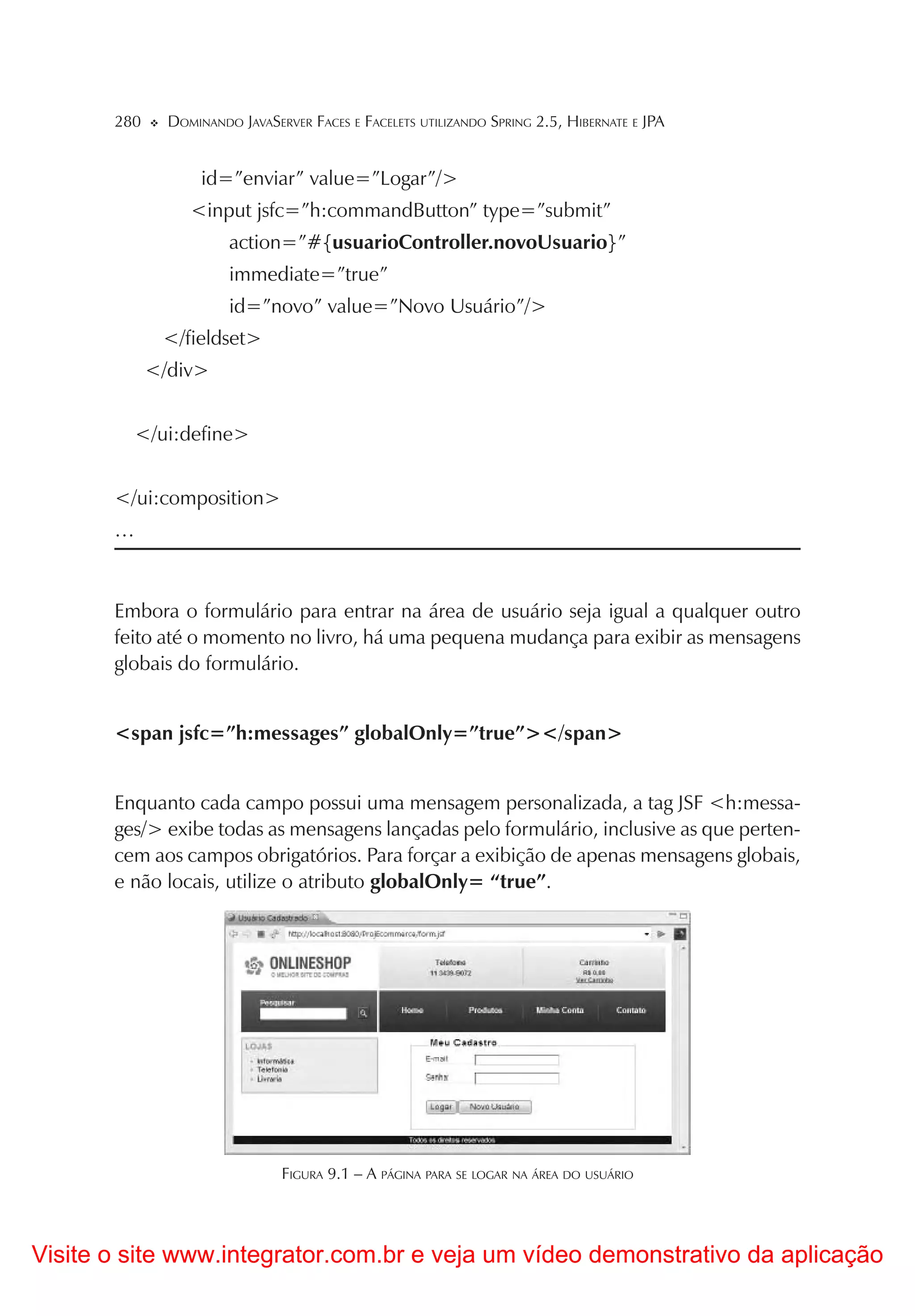 280     DOMINANDO JAVASERVER FACES E FACELETS UTILIZANDO SPRING 2.5, HIBERNATE E JPA


                    id=”enviar” value=”Logar”/>
                  <input jsfc=”h:commandButton” type=”submit”
                        action=”#{usuarioController.novoUsuario}”
                        immediate=”true”
                        id=”novo” value=”Novo Usuário”/>
              </fieldset>
             </div>


         </ui:define>


       </ui:composition>
       …



       Embora o formulário para entrar na área de usuário seja igual a qualquer outro
       feito até o momento no livro, há uma pequena mudança para exibir as mensagens
       globais do formulário.


       <span jsfc=”h:messages” globalOnly=”true”></span>


       Enquanto cada campo possui uma mensagem personalizada, a tag JSF <h:messa-
       ges/> exibe todas as mensagens lançadas pelo formulário, inclusive as que perten-
       cem aos campos obrigatórios. Para forçar a exibição de apenas mensagens globais,
       e não locais, utilize o atributo globalOnly= “true”.




                                FIGURA 9.1 – A PÁGINA PARA SE LOGAR NA ÁREA DO USUÁRIO




Visite o site www.integrator.com.br e veja um vídeo demonstrativo da aplicação
 