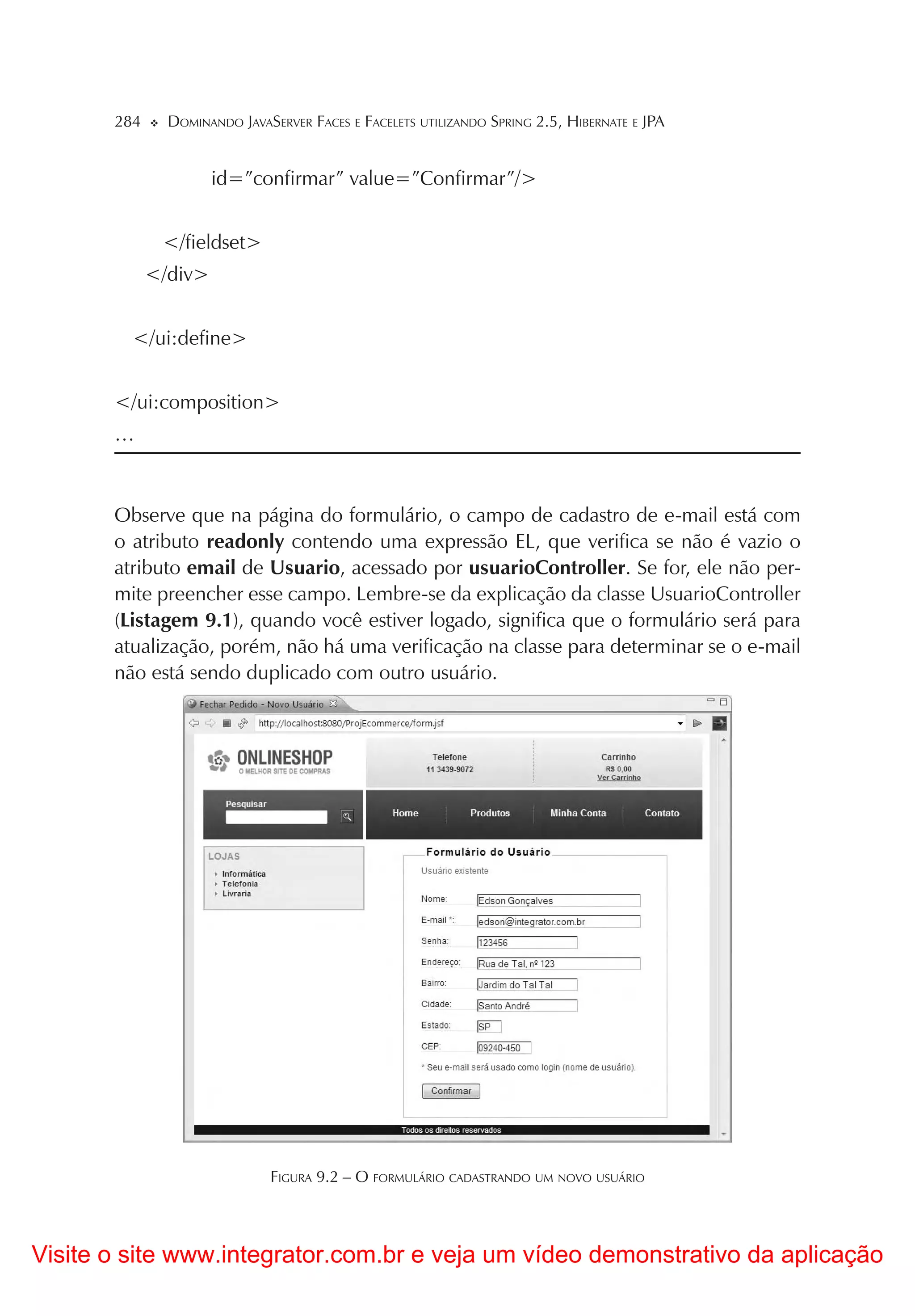 284     DOMINANDO JAVASERVER FACES E FACELETS UTILIZANDO SPRING 2.5, HIBERNATE E JPA


                      id=”confirmar” value=”Confirmar”/>


              </fieldset>
             </div>


         </ui:define>


       </ui:composition>
       …



       Observe que na página do formulário, o campo de cadastro de e-mail está com
       o atributo readonly contendo uma expressão EL, que verifica se não é vazio o
       atributo email de Usuario, acessado por usuarioController. Se for, ele não per-
       mite preencher esse campo. Lembre-se da explicação da classe UsuarioController
       (Listagem 9.1), quando você estiver logado, significa que o formulário será para
       atualização, porém, não há uma verificação na classe para determinar se o e-mail
       não está sendo duplicado com outro usuário.




                              FIGURA 9.2 – O FORMULÁRIO CADASTRANDO UM NOVO USUÁRIO



Visite o site www.integrator.com.br e veja um vídeo demonstrativo da aplicação
 