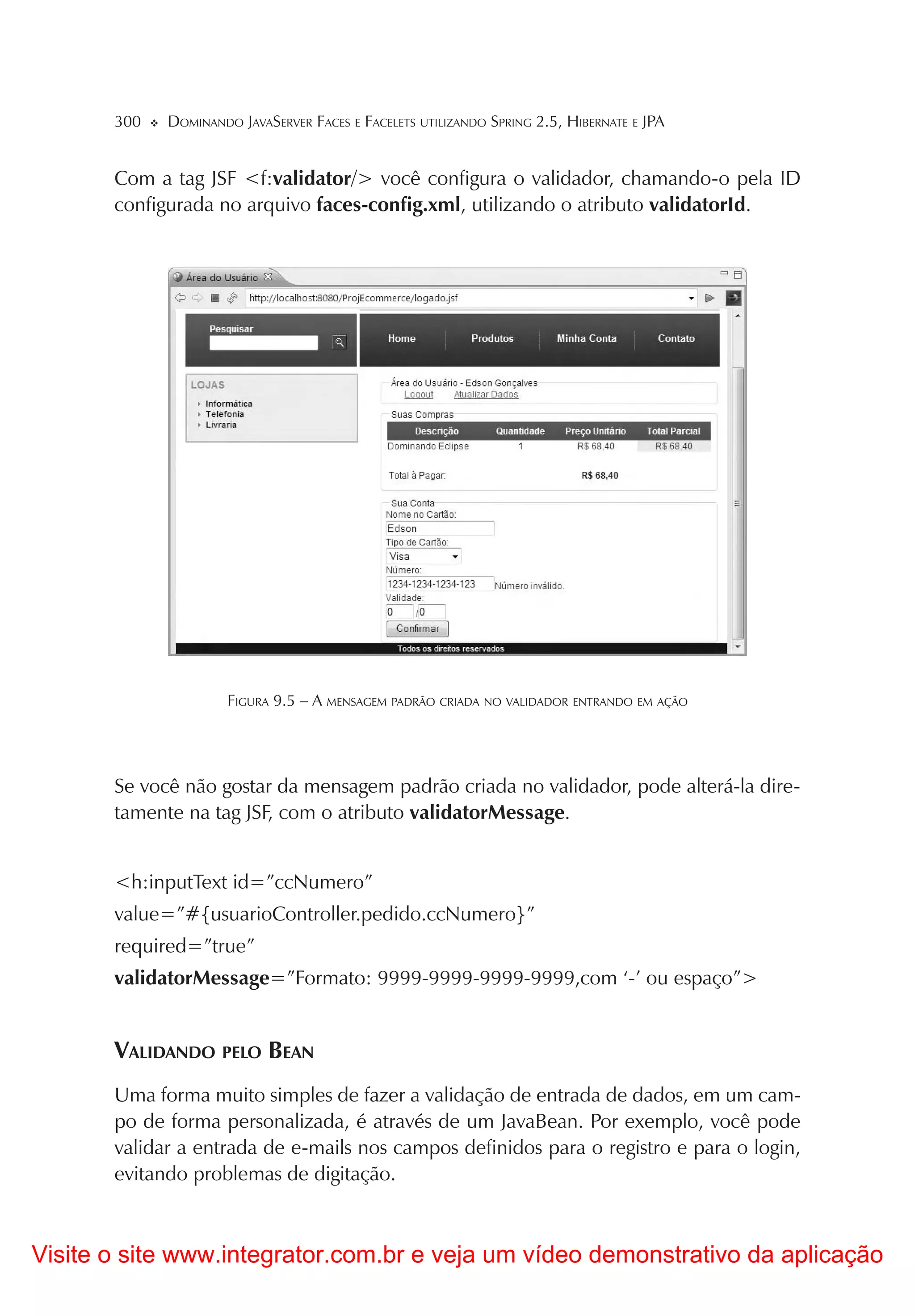 300   DOMINANDO JAVASERVER FACES E FACELETS UTILIZANDO SPRING 2.5, HIBERNATE E JPA


       Com a tag JSF <f:validator/> você configura o validador, chamando-o pela ID
       configurada no arquivo faces-config.xml, utilizando o atributo validatorId.




                      FIGURA 9.5 – A MENSAGEM PADRÃO CRIADA NO VALIDADOR ENTRANDO EM AÇÃO




       Se você não gostar da mensagem padrão criada no validador, pode alterá-la dire-
       tamente na tag JSF, com o atributo validatorMessage.


       <h:inputText id=”ccNumero”
       value=”#{usuarioController.pedido.ccNumero}”
       required=”true”
       validatorMessage=”Formato: 9999-9999-9999-9999,com ‘-’ ou espaço”>


       VALIDANDO PELO BEAN
       Uma forma muito simples de fazer a validação de entrada de dados, em um cam-
       po de forma personalizada, é através de um JavaBean. Por exemplo, você pode
       validar a entrada de e-mails nos campos definidos para o registro e para o login,
       evitando problemas de digitação.



Visite o site www.integrator.com.br e veja um vídeo demonstrativo da aplicação
 