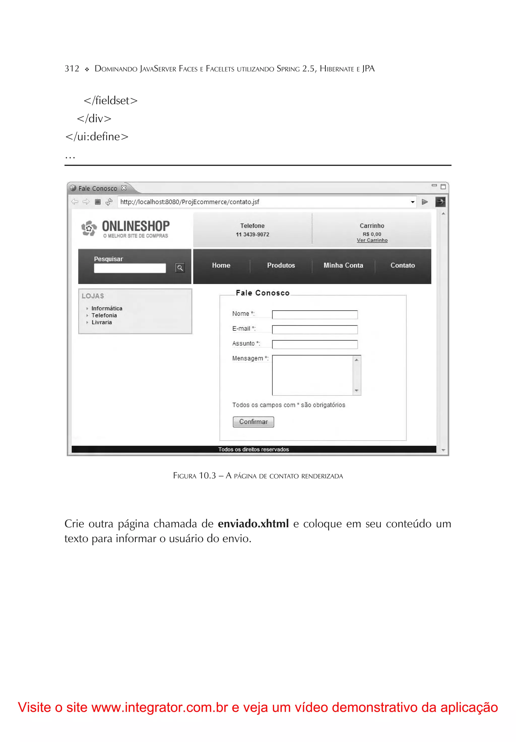 312     DOMINANDO JAVASERVER FACES E FACELETS UTILIZANDO SPRING 2.5, HIBERNATE E JPA


             </fieldset>
         </div>
       </ui:define>
       …




                                    FIGURA 10.3 – A PÁGINA DE CONTATO RENDERIZADA




       Crie outra página chamada de enviado.xhtml e coloque em seu conteúdo um
       texto para informar o usuário do envio.




Visite o site www.integrator.com.br e veja um vídeo demonstrativo da aplicação
 