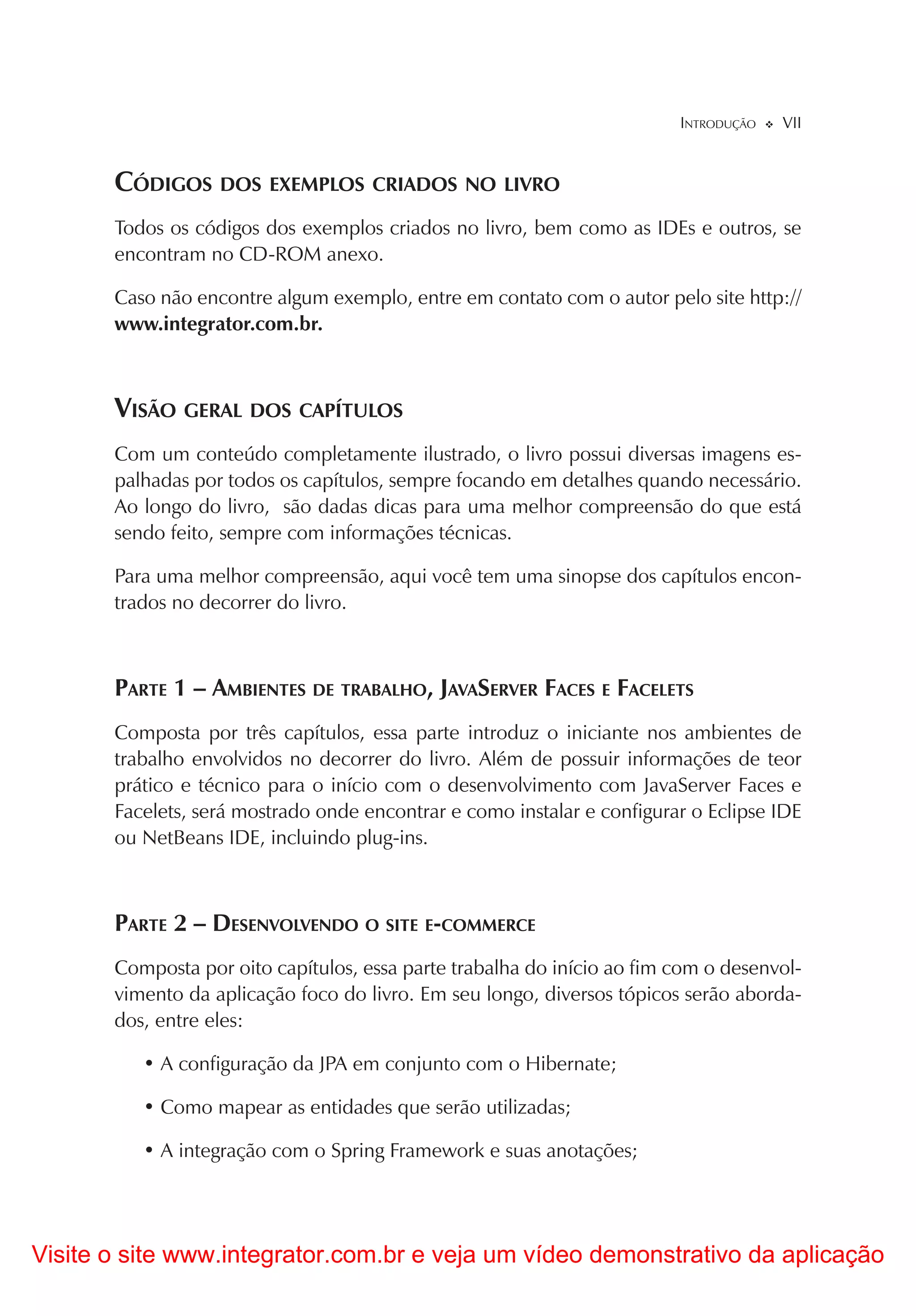 INTRODUÇÃO   VII


       CÓDIGOS DOS EXEMPLOS CRIADOS NO LIVRO
       Todos os códigos dos exemplos criados no livro, bem como as IDEs e outros, se
       encontram no CD-ROM anexo.

       Caso não encontre algum exemplo, entre em contato com o autor pelo site http://
       www.integrator.com.br.



       VISÃO GERAL DOS CAPÍTULOS
       Com um conteúdo completamente ilustrado, o livro possui diversas imagens es-
       palhadas por todos os capítulos, sempre focando em detalhes quando necessário.
       Ao longo do livro, são dadas dicas para uma melhor compreensão do que está
       sendo feito, sempre com informações técnicas.

       Para uma melhor compreensão, aqui você tem uma sinopse dos capítulos encon-
       trados no decorrer do livro.



       PARTE 1 – AMBIENTES DE TRABALHO, JAVASERVER FACES E FACELETS
       Composta por três capítulos, essa parte introduz o iniciante nos ambientes de
       trabalho envolvidos no decorrer do livro. Além de possuir informações de teor
       prático e técnico para o início com o desenvolvimento com JavaServer Faces e
       Facelets, será mostrado onde encontrar e como instalar e configurar o Eclipse IDE
       ou NetBeans IDE, incluindo plug-ins.



       PARTE 2 – DESENVOLVENDO O SITE E-COMMERCE
       Composta por oito capítulos, essa parte trabalha do início ao fim com o desenvol-
       vimento da aplicação foco do livro. Em seu longo, diversos tópicos serão aborda-
       dos, entre eles:

          • A configuração da JPA em conjunto com o Hibernate;

          • Como mapear as entidades que serão utilizadas;

          • A integração com o Spring Framework e suas anotações;




Visite o site www.integrator.com.br e veja um vídeo demonstrativo da aplicação
 