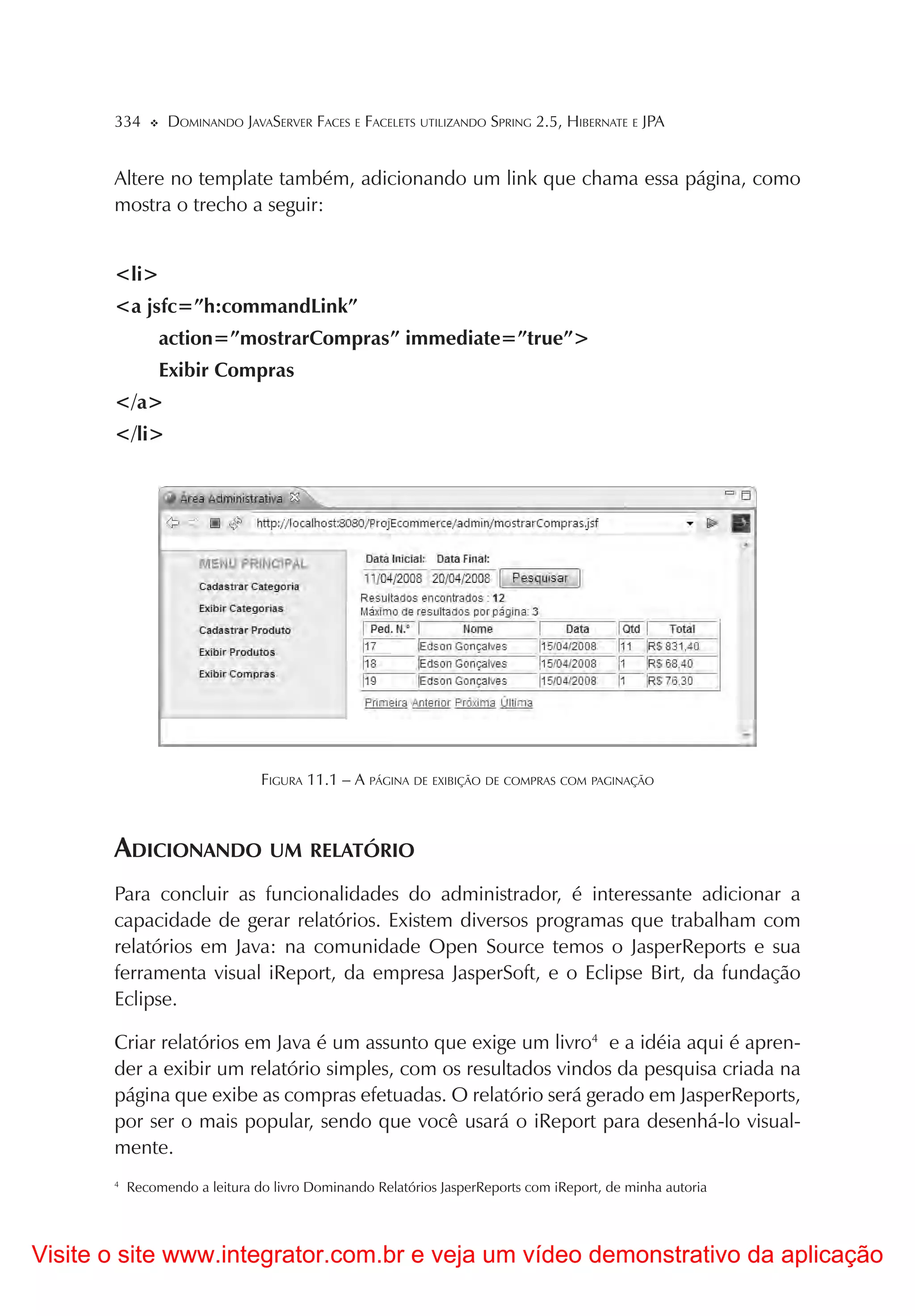 334       DOMINANDO JAVASERVER FACES E FACELETS UTILIZANDO SPRING 2.5, HIBERNATE E JPA


       Altere no template também, adicionando um link que chama essa página, como
       mostra o trecho a seguir:


       <li>
       <a jsfc=”h:commandLink”
                action=”mostrarCompras” immediate=”true”>
                Exibir Compras
       </a>
       </li>




                                FIGURA 11.1 – A PÁGINA DE EXIBIÇÃO DE COMPRAS COM PAGINAÇÃO



       ADICIONANDO UM RELATÓRIO
       Para concluir as funcionalidades do administrador, é interessante adicionar a
       capacidade de gerar relatórios. Existem diversos programas que trabalham com
       relatórios em Java: na comunidade Open Source temos o JasperReports e sua
       ferramenta visual iReport, da empresa JasperSoft, e o Eclipse Birt, da fundação
       Eclipse.

       Criar relatórios em Java é um assunto que exige um livro4 e a idéia aqui é apren-
       der a exibir um relatório simples, com os resultados vindos da pesquisa criada na
       página que exibe as compras efetuadas. O relatório será gerado em JasperReports,
       por ser o mais popular, sendo que você usará o iReport para desenhá-lo visual-
       mente.
       4
           Recomendo a leitura do livro Dominando Relatórios JasperReports com iReport, de minha autoria




Visite o site www.integrator.com.br e veja um vídeo demonstrativo da aplicação
 