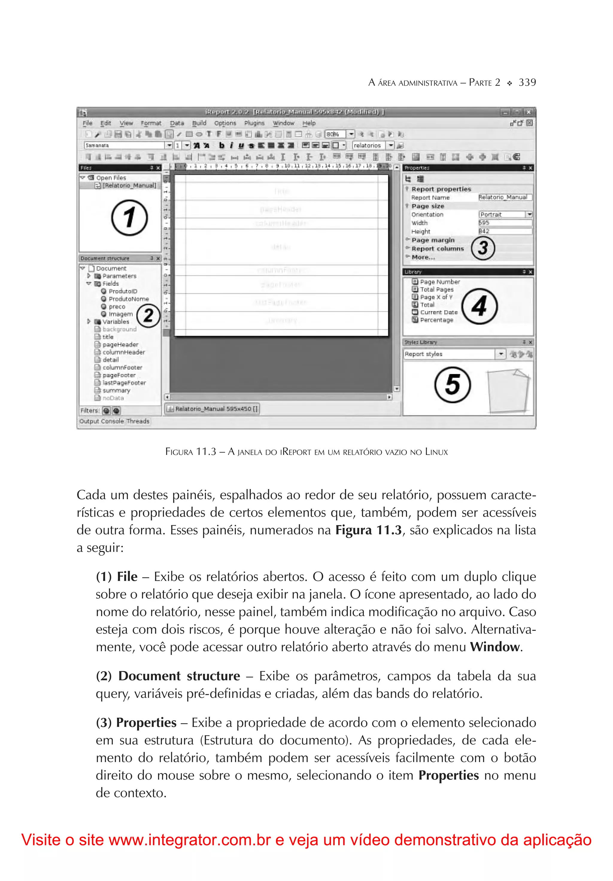 A ÁREA ADMINISTRATIVA – PARTE 2   339




                      FIGURA 11.3 – A JANELA DO IREPORT EM UM RELATÓRIO VAZIO NO LINUX



       Cada um destes painéis, espalhados ao redor de seu relatório, possuem caracte-
       rísticas e propriedades de certos elementos que, também, podem ser acessíveis
       de outra forma. Esses painéis, numerados na Figura 11.3, são explicados na lista
       a seguir:

          (1) File – Exibe os relatórios abertos. O acesso é feito com um duplo clique
          sobre o relatório que deseja exibir na janela. O ícone apresentado, ao lado do
          nome do relatório, nesse painel, também indica modificação no arquivo. Caso
          esteja com dois riscos, é porque houve alteração e não foi salvo. Alternativa-
          mente, você pode acessar outro relatório aberto através do menu Window.

          (2) Document structure – Exibe os parâmetros, campos da tabela da sua
          query, variáveis pré-definidas e criadas, além das bands do relatório.

          (3) Properties – Exibe a propriedade de acordo com o elemento selecionado
          em sua estrutura (Estrutura do documento). As propriedades, de cada ele-
          mento do relatório, também podem ser acessíveis facilmente com o botão
          direito do mouse sobre o mesmo, selecionando o item Properties no menu
          de contexto.


Visite o site www.integrator.com.br e veja um vídeo demonstrativo da aplicação
 