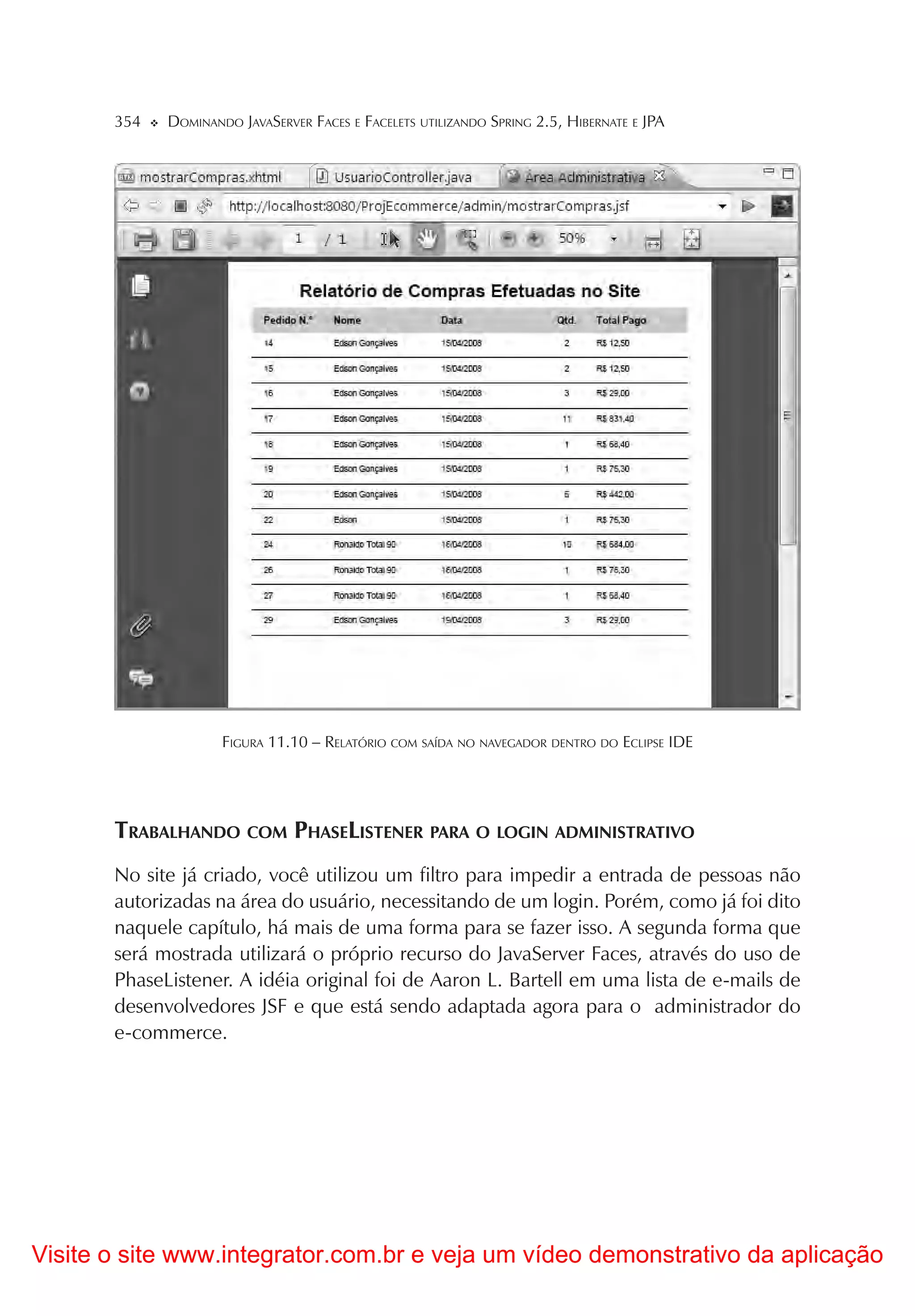 354   DOMINANDO JAVASERVER FACES E FACELETS UTILIZANDO SPRING 2.5, HIBERNATE E JPA




                     FIGURA 11.10 – RELATÓRIO COM SAÍDA NO NAVEGADOR DENTRO DO ECLIPSE IDE




       TRABALHANDO COM PHASELISTENER PARA O LOGIN ADMINISTRATIVO
       No site já criado, você utilizou um filtro para impedir a entrada de pessoas não
       autorizadas na área do usuário, necessitando de um login. Porém, como já foi dito
       naquele capítulo, há mais de uma forma para se fazer isso. A segunda forma que
       será mostrada utilizará o próprio recurso do JavaServer Faces, através do uso de
       PhaseListener. A idéia original foi de Aaron L. Bartell em uma lista de e-mails de
       desenvolvedores JSF e que está sendo adaptada agora para o administrador do
       e-commerce.




Visite o site www.integrator.com.br e veja um vídeo demonstrativo da aplicação
 