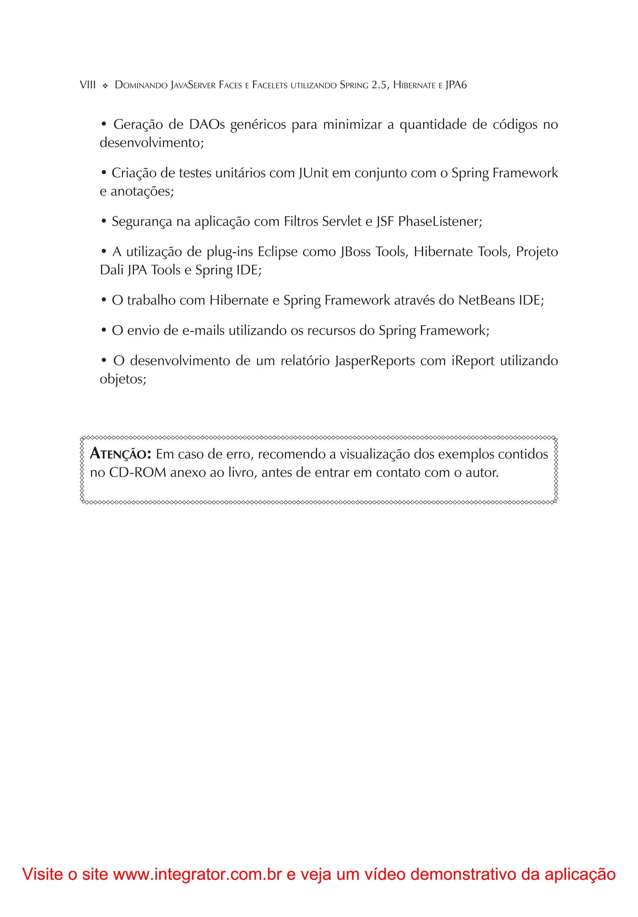 VIII     DOMINANDO JAVASERVER FACES E FACELETS UTILIZANDO SPRING 2.5, HIBERNATE E JPA6


              • Geração de DAOs genéricos para minimizar a quantidade de códigos no
              desenvolvimento;

              • Criação de testes unitários com JUnit em conjunto com o Spring Framework
              e anotações;

              • Segurança na aplicação com Filtros Servlet e JSF PhaseListener;

              • A utilização de plug-ins Eclipse como JBoss Tools, Hibernate Tools, Projeto
              Dali JPA Tools e Spring IDE;

              • O trabalho com Hibernate e Spring Framework através do NetBeans IDE;

              • O envio de e-mails utilizando os recursos do Spring Framework;

              • O desenvolvimento de um relatório JasperReports com iReport utilizando
              objetos;




         ATENÇÃO: Em caso de erro, recomendo a visualização dos exemplos contidos
         no CD-ROM anexo ao livro, antes de entrar em contato com o autor.




Visite o site www.integrator.com.br e veja um vídeo demonstrativo da aplicação
 