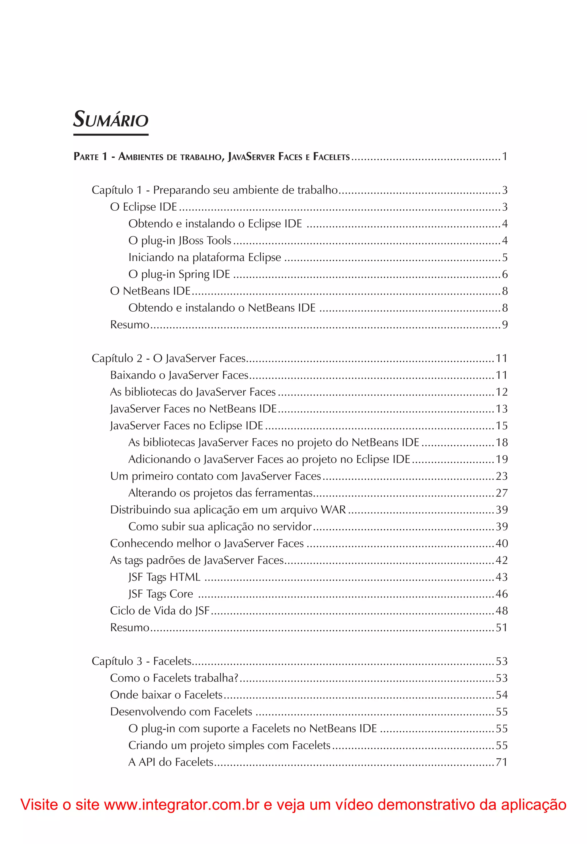 SUMÁRIO
       PARTE 1 - AMBIENTES DE TRABALHO, JAVASERVER FACES E FACELETS ...............................................1

           Capítulo 1 - Preparando seu ambiente de trabalho ...................................................3
              O Eclipse IDE .....................................................................................................3
                  Obtendo e instalando o Eclipse IDE .............................................................4
                  O plug-in JBoss Tools ....................................................................................4
                  Iniciando na plataforma Eclipse ....................................................................5
                  O plug-in Spring IDE ....................................................................................6
              O NetBeans IDE .................................................................................................8
                  Obtendo e instalando o NetBeans IDE .........................................................8
              Resumo ..............................................................................................................9

           Capítulo 2 - O JavaServer Faces..............................................................................11
              Baixando o JavaServer Faces .............................................................................11
              As bibliotecas do JavaServer Faces ....................................................................12
              JavaServer Faces no NetBeans IDE ....................................................................13
              JavaServer Faces no Eclipse IDE ........................................................................15
                  As bibliotecas JavaServer Faces no projeto do NetBeans IDE .......................18
                  Adicionando o JavaServer Faces ao projeto no Eclipse IDE ..........................19
              Um primeiro contato com JavaServer Faces ......................................................23
                  Alterando os projetos das ferramentas.........................................................27
              Distribuindo sua aplicação em um arquivo WAR ..............................................39
                  Como subir sua aplicação no servidor .........................................................39
              Conhecendo melhor o JavaServer Faces ...........................................................40
              As tags padrões de JavaServer Faces..................................................................42
                  JSF Tags HTML ...........................................................................................43
                  JSF Tags Core .............................................................................................46
              Ciclo de Vida do JSF .........................................................................................48
              Resumo ............................................................................................................51

           Capítulo 3 - Facelets...............................................................................................53
              Como o Facelets trabalha? ................................................................................53
              Onde baixar o Facelets .....................................................................................54
              Desenvolvendo com Facelets ...........................................................................55
                  O plug-in com suporte a Facelets no NetBeans IDE ....................................55
                  Criando um projeto simples com Facelets ...................................................55
                  A API do Facelets ........................................................................................71


Visite o site www.integrator.com.br e veja um vídeo demonstrativo da aplicação
 