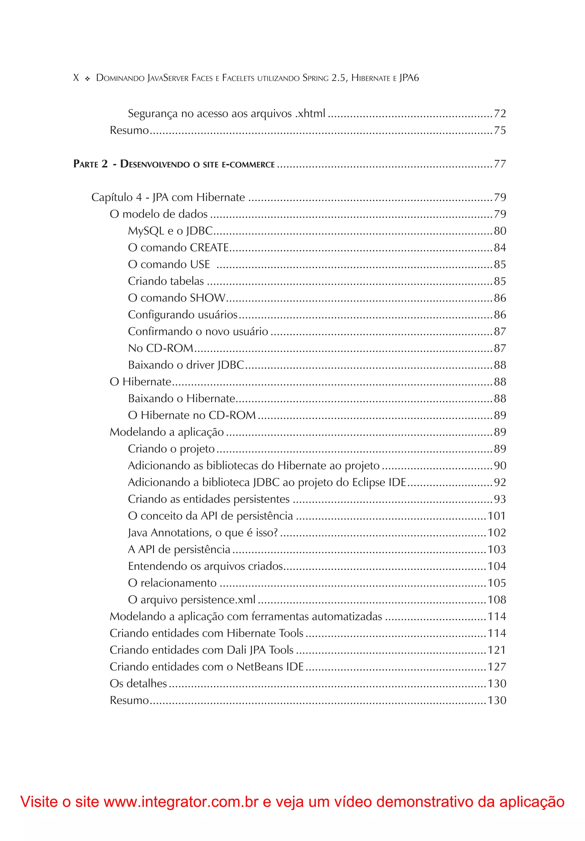 X    DOMINANDO JAVASERVER FACES E FACELETS UTILIZANDO SPRING 2.5, HIBERNATE E JPA6


                   Segurança no acesso aos arquivos .xhtml ....................................................72
                Resumo ............................................................................................................75

       PARTE 2 - DESENVOLVENDO O SITE E-COMMERCE ....................................................................77

           Capítulo 4 - JPA com Hibernate .............................................................................79
              O modelo de dados .........................................................................................79
                  MySQL e o JDBC........................................................................................80
                  O comando CREATE...................................................................................84
                  O comando USE .......................................................................................85
                  Criando tabelas ..........................................................................................85
                  O comando SHOW....................................................................................86
                  Configurando usuários ................................................................................86
                  Confirmando o novo usuário ......................................................................87
                  No CD-ROM ..............................................................................................87
                  Baixando o driver JDBC ..............................................................................88
              O Hibernate.....................................................................................................88
                  Baixando o Hibernate.................................................................................88
                  O Hibernate no CD-ROM ..........................................................................89
              Modelando a aplicação ....................................................................................89
                  Criando o projeto .......................................................................................89
                  Adicionando as bibliotecas do Hibernate ao projeto ...................................90
                  Adicionando a biblioteca JDBC ao projeto do Eclipse IDE ...........................92
                  Criando as entidades persistentes ...............................................................93
                  O conceito da API de persistência ............................................................101
                  Java Annotations, o que é isso? .................................................................102
                  A API de persistência ................................................................................103
                  Entendendo os arquivos criados................................................................104
                  O relacionamento ....................................................................................105
                  O arquivo persistence.xml ........................................................................108
              Modelando a aplicação com ferramentas automatizadas ................................114
              Criando entidades com Hibernate Tools .........................................................114
              Criando entidades com Dali JPA Tools ............................................................121
              Criando entidades com o NetBeans IDE .........................................................127
              Os detalhes ....................................................................................................130
              Resumo ..........................................................................................................130




Visite o site www.integrator.com.br e veja um vídeo demonstrativo da aplicação
 