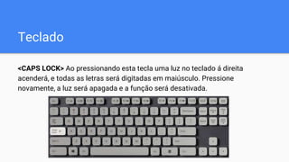 Teclado
<CAPS LOCK> Ao pressionando esta tecla uma luz no teclado á direita
acenderá, e todas as letras será digitadas em maiúsculo. Pressione
novamente, a luz será apagada e a função será desativada.
 