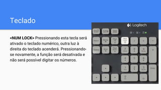 Teclado
<NUM LOCK> Pressionando esta tecla será
ativado o teclado numérico, outra luz à
direita do teclado acenderá. Pressionando-
se novamente, a função será desativada e
não será possível digitar os números.
 