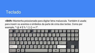 Teclado
<Shift> Mantenha pressionado para digitar letra maíuscula. Também é usada
para inserir os acentos e símbolos da parte de cima das teclas. Como por
exemplo, “! @ # $ % ^ { } () <>:?”.
 