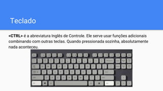 Teclado
<CTRL> é a abreviatura Inglês de Controle. Ele serve usar funções adicionais
combinando com outras teclas. Quando pressionada sozinha, absolutamente
nada aconteceu.
 