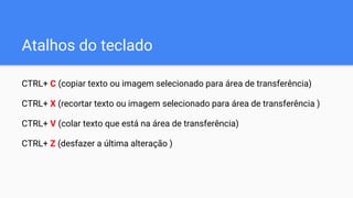 Atalhos do teclado
CTRL+ C (copiar texto ou imagem selecionado para área de transferência)
CTRL+ X (recortar texto ou imagem selecionado para área de transferência )
CTRL+ V (colar texto que está na área de transferência)
CTRL+ Z (desfazer a última alteração )
 