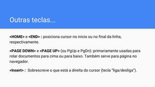 Outras teclas...
<HOME> e <END> : posiciona cursor no inicio ou no final da linha,
respectivamente.
<PAGE DOWN> e <PAGE UP> (ou PgUp e PgDn): primariamente usadas para
rolar documentos para cima ou para baixo. Também serve para página no
navegador.
<Insert> : Sobrescreve o que está a direita do cursor (tecla “liga/desliga”).
 