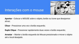 Interações com o mouse
Apontar - Colocar o MOUSE sobre o objeto, botão ou ícone que desejamos
ativar;
Clicar - Pressionar uma vez o botão esquerdo;
Duplo Clique - Pressionar rapidamente duas vezes o botão esquerdo;
Arrastar - Manter o botão esquerdo do Mouse pressionado e mover o objeto
até o local desejado.
 