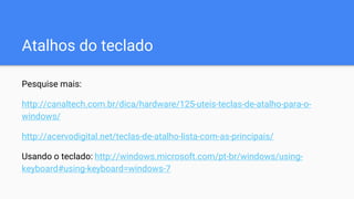 Atalhos do teclado
Pesquise mais:
http://canaltech.com.br/dica/hardware/125-uteis-teclas-de-atalho-para-o-
windows/
http://acervodigital.net/teclas-de-atalho-lista-com-as-principais/
Usando o teclado: http://windows.microsoft.com/pt-br/windows/using-
keyboard#using-keyboard=windows-7
 