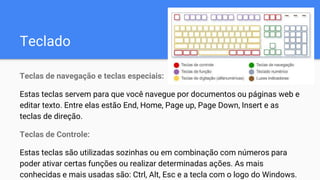 Teclado
Teclas de navegação e teclas especiais:
Estas teclas servem para que você navegue por documentos ou páginas web e
editar texto. Entre elas estão End, Home, Page up, Page Down, Insert e as
teclas de direção.
Teclas de Controle:
Estas teclas são utilizadas sozinhas ou em combinação com números para
poder ativar certas funções ou realizar determinadas ações. As mais
conhecidas e mais usadas são: Ctrl, Alt, Esc e a tecla com o logo do Windows.
 