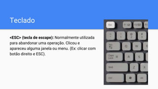 Teclado
<ESC> (tecla de escape): Normalmente utilizada
para abandonar uma operação. Clicou e
apareceu alguma janela ou menu. (Ex: clicar com
botão direito e ESC).
 
