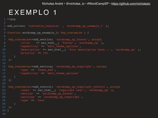 Nícholas André • @nicholas_io • #WordCampSP • https://github.com/nicholasio
E X E M P L O 1
1 <?php
2
3 add_action( 'customize_register' , 'wordcamp_sp_example_1' );
4
5 function wordcamp_sp_example_1( $wp_customize ) {
6
7 $wp_customize->add_section( 'wordcamp_sp_footer', array(
8 'title' => esc_html__( 'Footer', 'wordcamp_sp' ),
9 'capability' => 'edit_theme_options',
10 'description' => esc_html__( 'Your description here...', 'wordcamp_sp' ),
11 'prioriry' => 120
12 )
13 );
14
15 $wp_customize->add_setting( 'wordcamp_sp_copyright', array(
16 'type' => 'theme_mod',
17 'capability' => 'edit_theme_options'
18 )
19 );
20
21 $wp_customize->add_control( 'wordcamp_sp_copyright_control', array(
22 'label' => esc_html__( 'Copyright text', 'wordcamp_sp' ),
23 'section' => 'wordcamp_sp_footer',
24 'settings' => 'wordcamp_sp_copyright',
25 'type' => 'text'
26 )
27 );
28 }
29
 