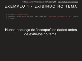 Nícholas André • @nicholas_io • #WordCampSP • https://github.com/nicholasio
E X E M P L O 1 - E X I B I N D O N O T E M A
1 <footer class="footer">
2 <p>&copy; <?php echo esc_html( get_theme_mod( 'wordcamp_sp_copyright' ) ); ?></p>
3 </footer>
Nunca esqueça de “escapar” os dados antes
de exibi-los no tema.
 