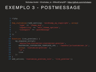 Nícholas André • @nicholas_io • #WordCampSP • https://github.com/nicholasio
E X E M P L O 3 - P O S T M E S S A G E
1 <?php
2
3 $wp_customize->add_setting( 'wordcamp_sp_copyright', array(
4 'type' => 'theme_mod',
5 'capability' => 'edit_theme_options',
6 'transport' => 'postMessage'
7 )
8 );
9
10 function live_preview() {
11 wp_enqueue_script(
12 'mastering-customizer-customizer-preview',
13 MASTERING_CUSTOMIZER_TEMPLATE_URL . '/assets/js/customizer.js',
14 array( 'customize-preview' ),
15 '10',
16 true
17 );
18 }
19 add_action( 'customize_preview_init', 'live_preview');
 