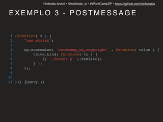 Nícholas André • @nicholas_io • #WordCampSP • https://github.com/nicholasio
E X E M P L O 3 - P O S T M E S S A G E
1 (function( $ ) {
2 "use strict";
3
4 wp.customize( 'wordcamp_sp_copyright' , function( value ) {
5 value.bind( function( to ) {
6 $( '.footer p' ).html(to);
7 } );
8 });
9
10
11 })( jQuery );
 