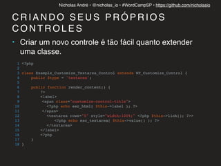 Nícholas André • @nicholas_io • #WordCampSP • https://github.com/nicholasio
C R I A N D O S E U S P R Ó P R I O S
C O N T R O L E S
• Criar um novo controle é tão fácil quanto extender
uma classe.
1 <?php
2
3 class Example_Customize_Textarea_Control extends WP_Customize_Control {
4 public $type = 'textarea';
5
6 public function render_content() {
7 ?>
8 <label>
9 <span class="customize-control-title">
10 <?php echo esc_html( $this->label ); ?>
11 </span>
12 <textarea rows="5" style="width:100%;" <?php $this->link(); ?>>
13 <?php echo esc_textarea( $this->value() ); ?>
14 </textarea>
15 </label>
16 <?php
17 }
18 }
 
