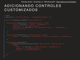 Nícholas André • @nicholas_io • #WordCampSP • https://github.com/nicholasio
A D I C I O N A N D O C O N T R O L E S
C U S TO M I Z A D O S
1 <?php
2 add_action( 'customize_register' , 'wordcamp_sp_example_4' );
3
4 function wordcamp_sp_example_4( $wp_customize ) {
5
6 $wp_customize->add_section( 'wordcamp_sp_footer', array(
7 'title' => esc_html__( 'Footer', 'wordcamp_sp' ),
8 'capability' => 'edit_theme_options',
9 'description' => esc_html__( 'Your description here...', 'wordcamp_sp' ),
10 'prioriry' => 120
11 )
12 );
13
14 $wp_customize->add_setting( 'textarea_setting', array(
15 'default' => esc_html__( 'Some default text for the textarea', 'wordcamp_sp' ),
16 )
17 );
18
19 $wp_customize->add_control(
20 new Example_Customize_Textarea_Control( $wp_customize, 'textarea_setting',
21 array(
22 'label' => esc_html__( 'Custom Textarea', 'wordcamp_sp' ),
23 'section' => 'wordcamp_sp_footer',
24 'settings' => 'textarea_setting',
25 )
26 )
27 );
28 }
29
 