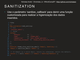 Nícholas André • @nicholas_io • #WordCampSP • https://github.com/nicholasio
S A N I T I Z AT I O N
• Use o parâmetro ‘sanitize_callback’ para deinir uma função
customizada para realizar a higienização dos dados
inseridos.
1 <?php
2 ...
3 $wp_customize->add_setting(
4 // $id
5 'contact_email',
6 // $args
7 array(
8 'default' => '',
9 'type' => 'theme_mod',
10 'capability' => 'edit_theme_options',
11 'sanitize_callback' => 'theme_slug_sanitize_email'
12 )
13 );
14 ...
15 function theme_slug_sanitize_email( $email, $setting ) {
16 $email = sanitize_email( $email );
17
18 // If $email is a valid email, return it; otherwise, return the default.
19 return ( ! null( $email ) ? $email : $setting->default );
20 }
 