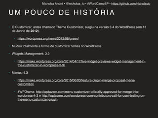 Nícholas André • @nicholas_io • #WordCampSP • https://github.com/nicholasio
U M P O U C O D E H I S T Ó R I A
• O Customizer, antes chamado Theme Customizer, surgiu na versão 3.4 do WordPress (em 13
de Junho de 2012).
• https://wordpress.org/news/2012/06/green/
• Mudou totalmente a forma de customizar temas no WordPress.
• Widgets Management: 3.9
• https://make.wordpress.org/core/2014/04/17/live-widget-previews-widget-management-in-
the-customizer-in-wordpress-3-9/
• Menus: 4.3
• https://make.wordpress.org/core/2015/06/03/feature-plugin-merge-proposal-menu-
customizer/
• #WPDrama: http://wptavern.com/menu-customizer-ofﬁcially-approved-for-merge-into-
wordpress-4-3 e http://wptavern.com/wordpress-core-contributors-call-for-user-testing-on-
the-menu-customizer-plugin 
 