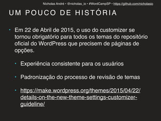 Nícholas André • @nicholas_io • #WordCampSP • https://github.com/nicholasio
U M P O U C O D E H I S T Ó R I A
• Em 22 de Abril de 2015, o uso do customizer se
tornou obrigatório para todos os temas do repositório
oﬁcial do WordPress que precisem de páginas de
opções.
• Experiência consistente para os usuários
• Padronização do processo de revisão de temas
• https://make.wordpress.org/themes/2015/04/22/
details-on-the-new-theme-settings-customizer-
guideline/
 