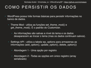 Nícholas André • @nicholas_io • #WordCampSP • https://github.com/nicholasio
C O M O P E R S I S T I R O S D A D O S
• WordPress possui três formas básicas para persistir informações no
banco de dados.
• Theme Mod - utiliza as funções set_theme_mod() e
get_theme_mod(). É o padrão do Customizer.
• As informações são salvas a nível do tema e os dados
desaparecem ao trocar o tema (mas os dados continuam salvos).
• Settings API - utiliza a tabela wp_options para armazenas as
informações (add_option(), update_option(), delete_option())
• Abordagem 1 - Uma opção por registro
• Abordagem 2 - Todas as opções em único registro (array
serializado)
 