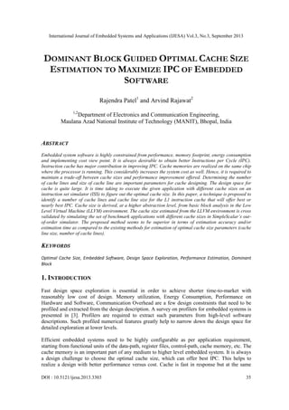 International Journal of Embedded Systems and Applications (IJESA) Vol.3, No.3, September 2013

DOMINANT BLOCK GUIDED OPTIMAL CACHE SIZE
ESTIMATION TO MAXIMIZE IPC OF EMBEDDED
SOFTWARE
Rajendra Patel1 and Arvind Rajawat2
1,2

Department of Electronics and Communication Engineering,
Maulana Azad National Institute of Technology (MANIT), Bhopal, India

ABSTRACT
Embedded system software is highly constrained from performance, memory footprint, energy consumption
and implementing cost view point. It is always desirable to obtain better Instructions per Cycle (IPC).
Instruction cache has major contribution in improving IPC. Cache memories are realized on the same chip
where the processor is running. This considerably increases the system cost as well. Hence, it is required to
maintain a trade-off between cache sizes and performance improvement offered. Determining the number
of cache lines and size of cache line are important parameters for cache designing. The design space for
cache is quite large. It is time taking to execute the given application with different cache sizes on an
instruction set simulator (ISS) to figure out the optimal cache size. In this paper, a technique is proposed to
identify a number of cache lines and cache line size for the L1 instruction cache that will offer best or
nearly best IPC. Cache size is derived, at a higher abstraction level, from basic block analysis in the Low
Level Virtual Machine (LLVM) environment. The cache size estimated from the LLVM environment is cross
validated by simulating the set of benchmark applications with different cache sizes in SimpleScalar’s outof-order simulator. The proposed method seems to be superior in terms of estimation accuracy and/or
estimation time as compared to the existing methods for estimation of optimal cache size parameters (cache
line size, number of cache lines).

KEYWORDS
Optimal Cache Size, Embedded Software, Design Space Exploration, Performance Estimation, Dominant
Block

1. INTRODUCTION
Fast design space exploration is essential in order to achieve shorter time-to-market with
reasonably low cost of design. Memory utilization, Energy Consumption, Performance on
Hardware and Software, Communication Overhead are a few design constraints that need to be
profiled and extracted from the design description. A survey on profilers for embedded systems is
presented in [3]. Profilers are required to extract such parameters from high-level software
descriptions. Such profiled numerical features greatly help to narrow down the design space for
detailed exploration at lower levels.
Efficient embedded systems need to be highly configurable as per application requirement,
starting from functional units of the data-path, register files, control-path, cache memory, etc. The
cache memory is an important part of any medium to higher level embedded system. It is always
a design challenge to choose the optimal cache size, which can offer best IPC. This helps to
realize a design with better performance versus cost. Cache is fast in response but at the same
DOI : 10.5121/ijesa.2013.3303

35

 