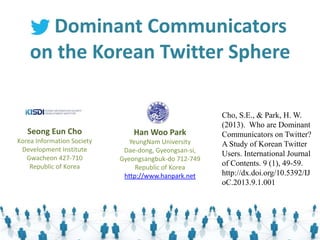 Han Woo Park
YeungNam University
Dae-dong, Gyeongsan-si,
Gyeongsangbuk-do 712-749
Republic of Korea
http://www.hanpark.net
Seong Eun Cho
Korea Information Society
Development Institute
Gwacheon 427-710
Republic of Korea
Dominant Communicators
on the Korean Twitter Sphere
Cho, S.E., & Park, H. W.
(2013). Who are Dominant
Communicators on Twitter?
A Study of Korean Twitter
Users. International Journal
of Contents. 9 (1), 49-59.
http://dx.doi.org/10.5392/IJ
oC.2013.9.1.001
 