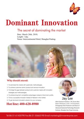 Dominant Innovation
                 The secret of dominating the market
                 Date: March 26th, 2010;
                 Length: 1 day.
                 Venue: Intercontinental Hotel, Shanghai Pudong




Why should attend:
1. To dominate the market with systematic methodologies.
2. To achieve customer-centric product and service innovation.
3. To bridge the gap between product and customer needs with innovation
  strategies and methodologies.
4. To achieve long-term competitive advantages instead of short-term profits.
5. To be a successful innovator instead of follower in the market.
6. To get dominant innovation solution for your company.
                                                                                            Jay Lee
                                                                                Ohio Eminent Scholar; L.W. Scott Alter

Hot line: 400-628-8980                                                          Chair Professor, Univ. of Cincinnati;
                                                                                Changjiang Chair Professor and Dean of
                                                                                Advanced Industrial Technology Research
                                                                                Institute, Shanghai Jiao Tong University.



Tel:86-21-61435790 Fax:86-21-55663190 Email:marketing@innoenterprise.com
 