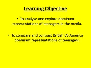 Learning Objective To analyse and explore dominant representations of teenagers in the media. To compare and contrast British VS America dominant representations of teenagers.  