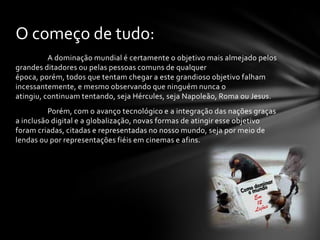 O começo de tudo:
          A dominação mundial é certamente o objetivo mais almejado pelos
grandes ditadores ou pelas pessoas comuns de qualquer
época, porém, todos que tentam chegar a este grandioso objetivo falham
incessantemente, e mesmo observando que ninguém nunca o
atingiu, continuam tentando, seja Hércules, seja Napoleão, Roma ou Jesus.
          Porém, com o avanço tecnológico e a integração das nações graças
a inclusão digital e a globalização, novas formas de atingir esse objetivo
foram criadas, citadas e representadas no nosso mundo, seja por meio de
lendas ou por representações fiéis em cinemas e afins.
 