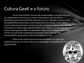 Cultura GeeK e o futuro
         Como mencionado, marcas são incorporadas a nós para nos levar
ao conformismo silencioso, e a maior mostra disso vem na cultura
GeeK/Nerd, pois diversos filmes, desenhos, livros e Mangás mostram uma
sociedade futura dominada e corrompida pela tecnologia, onde robôs e
outras máquinas dominam o nosso mundo, tratando pessoas como animais
e levando-as a destruição, seja em filmes como Matrix, nonde todas as
pessoas são ligadas à Matrix e dependem dela, ou em mangás como S&M
Hunter no qual todas as pessoas se tornaram uma extensão dos
computadores do governo, e são controladas por isso.
        Todas essas influencias em nossa sociedade nos levam ao
conformismo com um futuro obscuro e tecnológico planejado por uma
pequena elite.
 