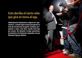 Habitualmente etiquetamos a alguien de “ego-
céntrico”, cuando según nuestra percepción se
trata de una persona arrogante, vanidosa, pre-
potente o avara, vale decir cuando tiene Ego
por exceso. No obstante, la baja autoestima,
la sumisión y el victimismo responden a lo que
llamamos Ego por defecto.
Esto derriba el cierto mito
que gira en torno al ego.
 