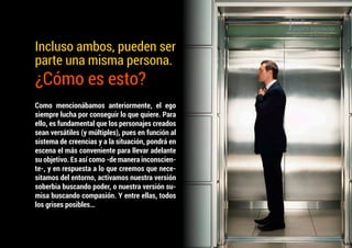 Como mencionábamos anteriormente, el ego
siempre lucha por conseguir lo que quiere. Para
ello, es fundamental que los personajes creados
sean versátiles (y múltiples), pues en función al
sistema de creencias y a la situación, pondrá en
escena el más conveniente para llevar adelante
su objetivo. Es así como -de manera inconscien-
te-, y en respuesta a lo que creemos que nece-
sitamos del entorno, activamos nuestra versión
soberbia buscando poder, o nuestra versión su-
misa buscando compasión. Y entre ellas, todos
los grises posibles…
Incluso ambos, pueden ser
parte una misma persona.
¿Cómo es esto?
 