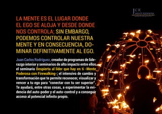LA MENTE ES EL LUGAR DONDE
EL EGO SE ALOJA Y DESDE DONDE
NOS CONTROLA; SIN EMBARGO,
PODEMOS CONTROLAR NUESTRA
MENTE Y EN CONSECUENCIA, DO-
MINAR DEFINITIVAMENTE AL EGO.
Juan Carlos Rodríguez, creador de programas de lide-
razgo interior y seminarios de alto impacto entre ellos
el seminario Despierta al líder que hay en ti -Mente
Poderosa con Firewalking-; el intensivo de cambio y
transformación que te permite reconocer, visualizar y
vencer a tu ego para “conectar con tu ser superior”.
Te ayudará, entre otras cosas, a experimentar la evi-
dencia del auto-poder y el auto-control y a conseguir
acceso al potencial infinito propio.
 