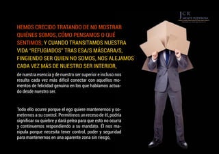 de nuestra esencia y de nuestro ser superior e incluso nos
resulta cada vez más difícil conectar con aquellos mo-
mentos de felicidad genuina en los que habíamos actua-
do desde nuestro ser.
Todo ello ocurre porque el ego quiere mantenernos y so-
meternos a su control. Permitirnos un receso de él, podría
significar su quiebre y dará pelea para que esto no ocurra
y continuemos respondiendo a su mandato. Él nos ma-
nipula porque necesita tener control, poder y seguridad
para mantenernos en una aparente zona sin riesgo,
HEMOS CRECIDO TRATANDO DE NO MOSTRAR
QUIÉNES SOMOS, CÓMO PENSAMOS O QUÉ
SENTIMOS; Y CUANDO TRANSITAMOS NUESTRA
VIDA “REFUGIADOS” TRAS ESA/S MÁSCARA/S,
FINGIENDO SER QUIEN NO SOMOS, NOS ALEJAMOS
CADA VEZ MÁS DE NUESTRO SER INTERIOR,
 