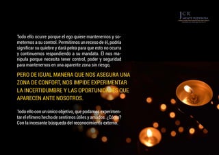 Todo ello con un único objetivo, que podamos experimen-
tar el efímero hecho de sentirnos útiles y amados. ¿Cómo?
Con la incesante búsqueda del reconocimiento externo.
Todo ello ocurre porque el ego quiere mantenernos y so-
meternos a su control. Permitirnos un receso de él, podría
significar su quiebre y dará pelea para que esto no ocurra
y continuemos respondiendo a su mandato. Él nos ma-
nipula porque necesita tener control, poder y seguridad
para mantenernos en una aparente zona sin riesgo,
PERO DE IGUAL MANERA QUE NOS ASEGURA UNA
ZONA DE CONFORT, NOS IMPIDE EXPERIMENTAR
LA INCERTIDUMBRE Y LAS OPORTUNIDADES QUE
APARECEN ANTE NOSOTROS.
 